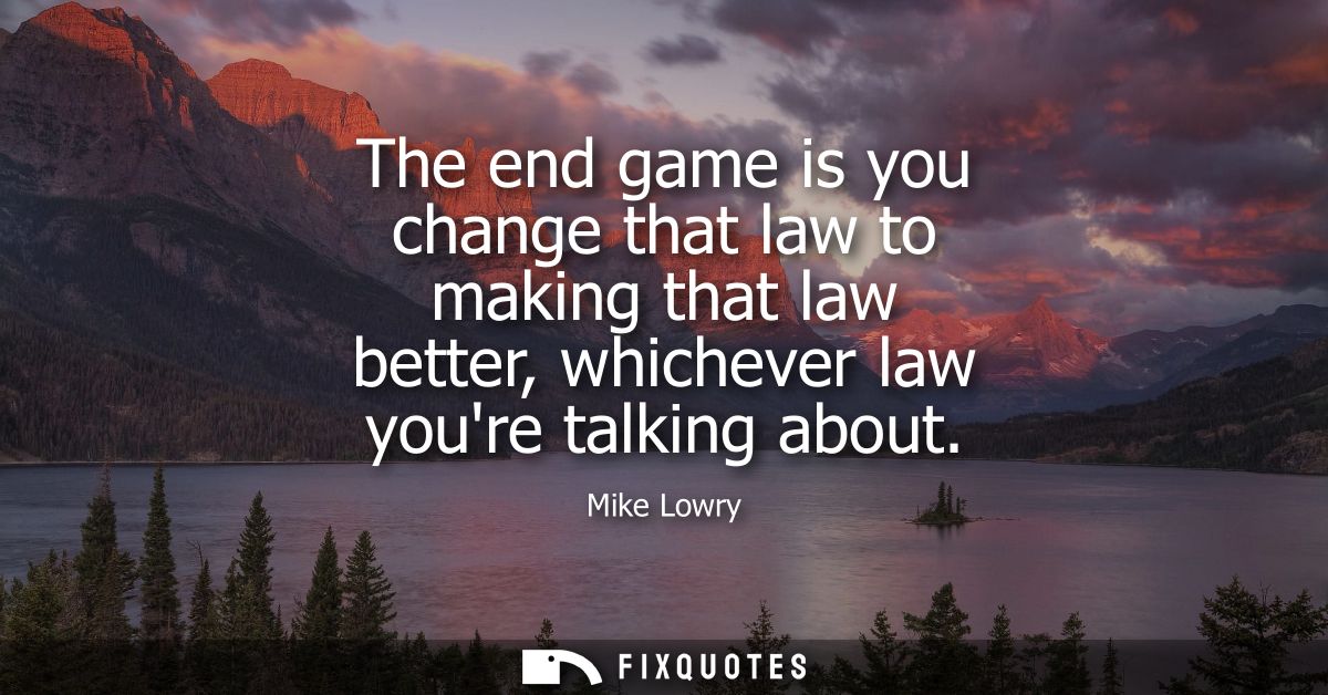 The end game is you change that law to making that law better, whichever law youre talking about