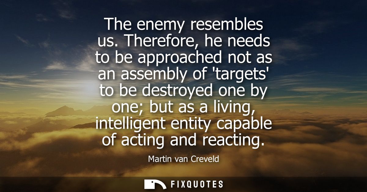 The enemy resembles us. Therefore, he needs to be approached not as an assembly of targets to be destroyed one by one bu