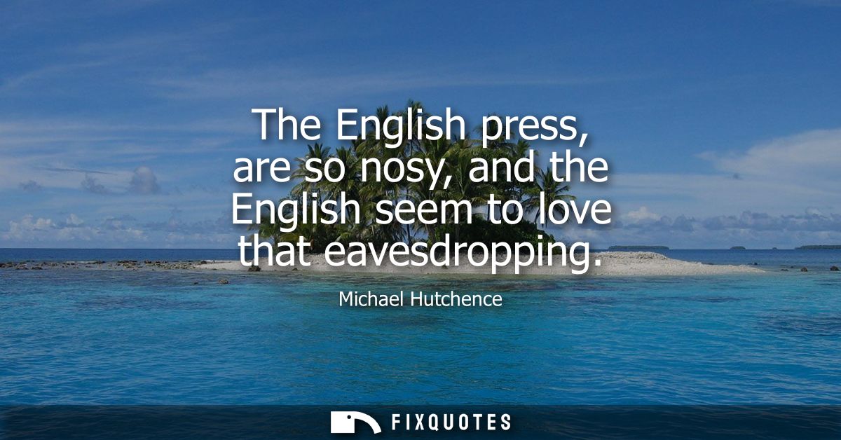 The English press, are so nosy, and the English seem to love that eavesdropping