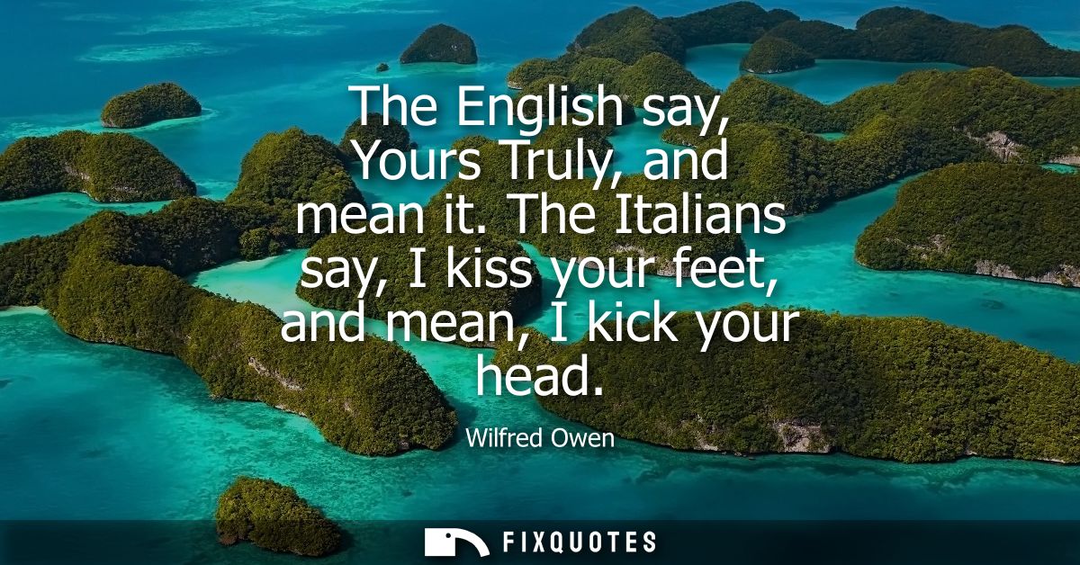 The English say, Yours Truly, and mean it. The Italians say, I kiss your feet, and mean, I kick your head