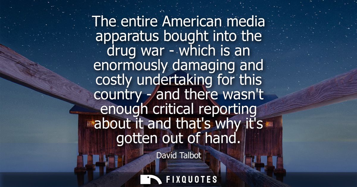The entire American media apparatus bought into the drug war - which is an enormously damaging and costly undertaking fo