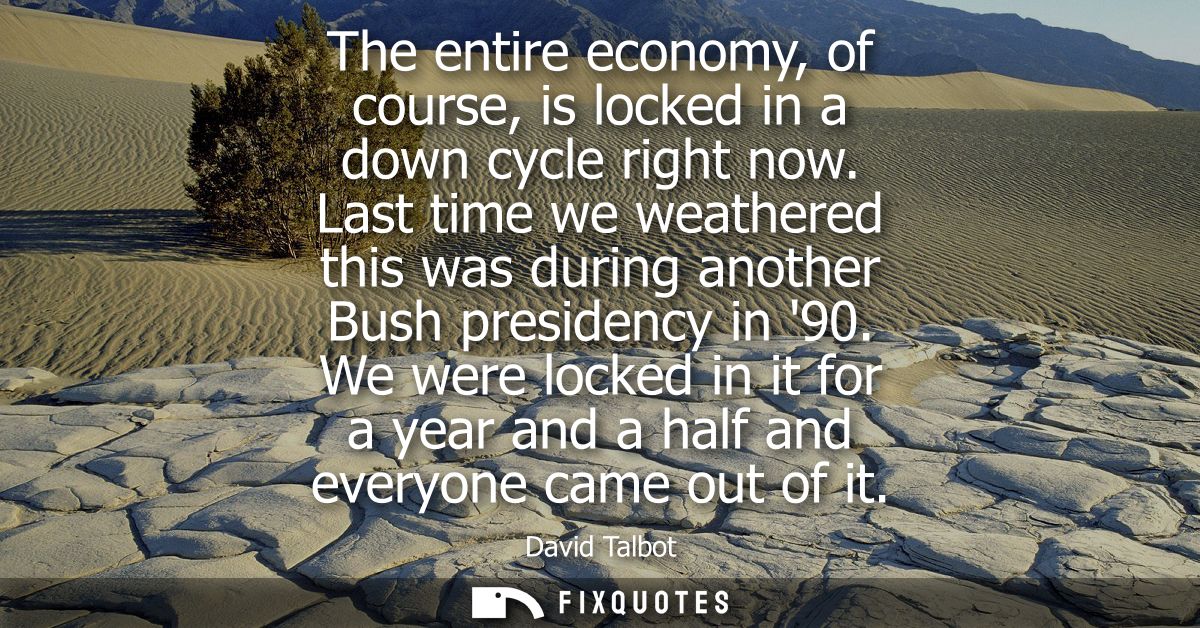 The entire economy, of course, is locked in a down cycle right now. Last time we weathered this was during another Bush 