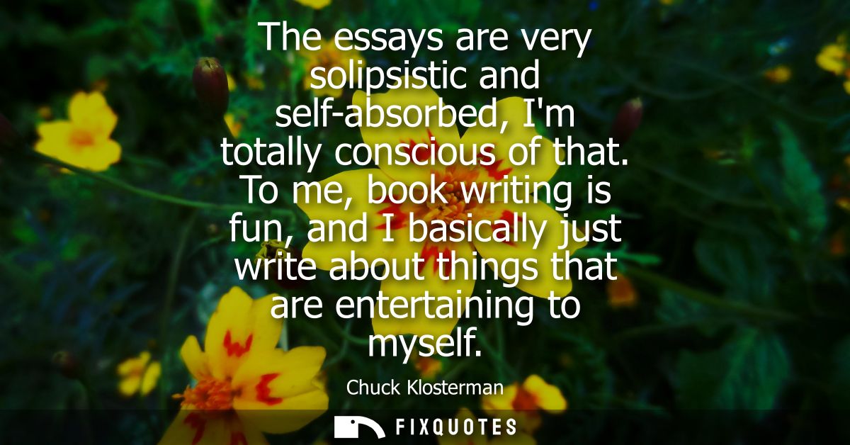 The essays are very solipsistic and self-absorbed, Im totally conscious of that. To me, book writing is fun, and I basic