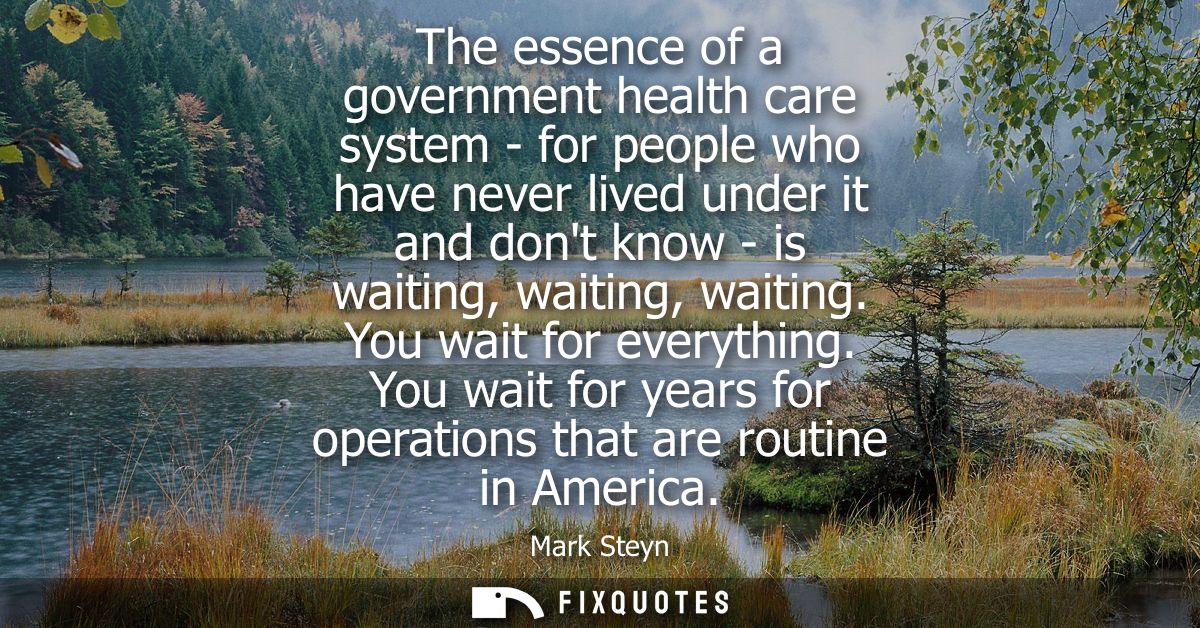 The essence of a government health care system - for people who have never lived under it and dont know - is waiting, wa