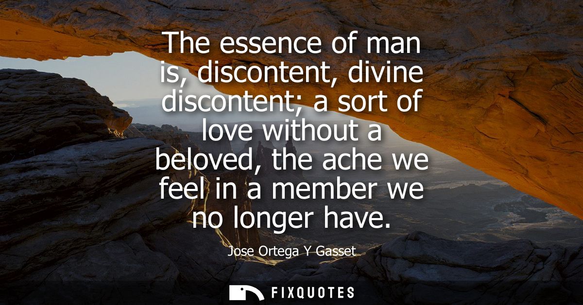 The essence of man is, discontent, divine discontent a sort of love without a beloved, the ache we feel in a member we n