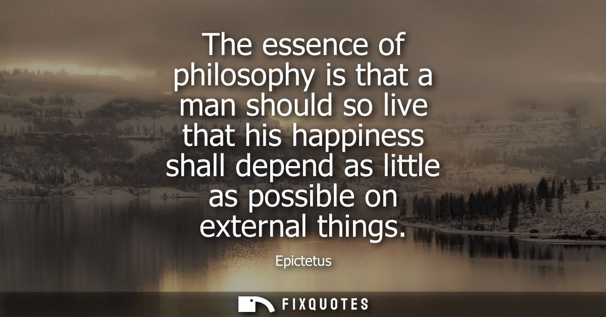 The essence of philosophy is that a man should so live that his happiness shall depend as little as possible on external