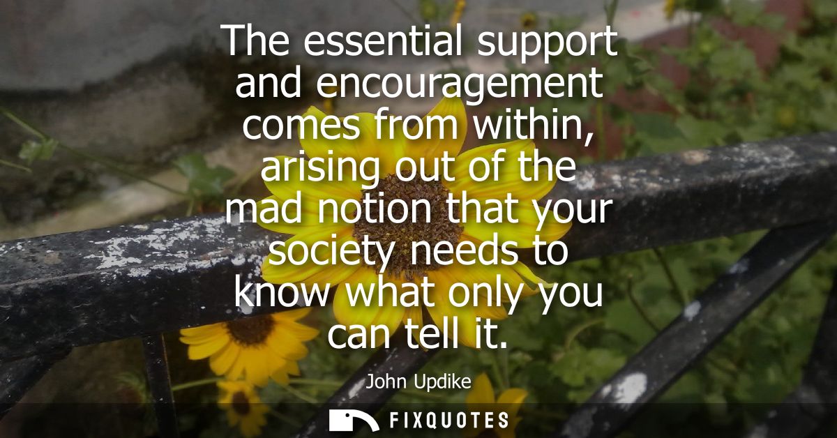 The essential support and encouragement comes from within, arising out of the mad notion that your society needs to know