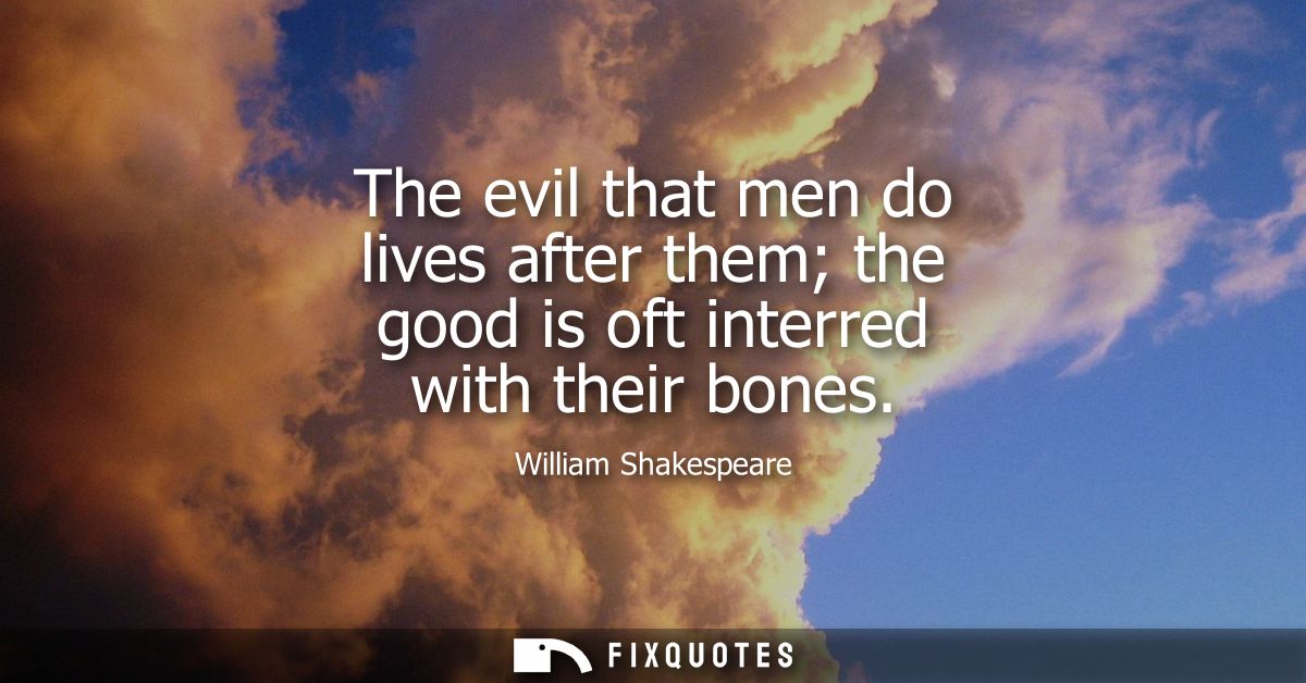 The evil that men do lives after them the good is oft interred with their bones