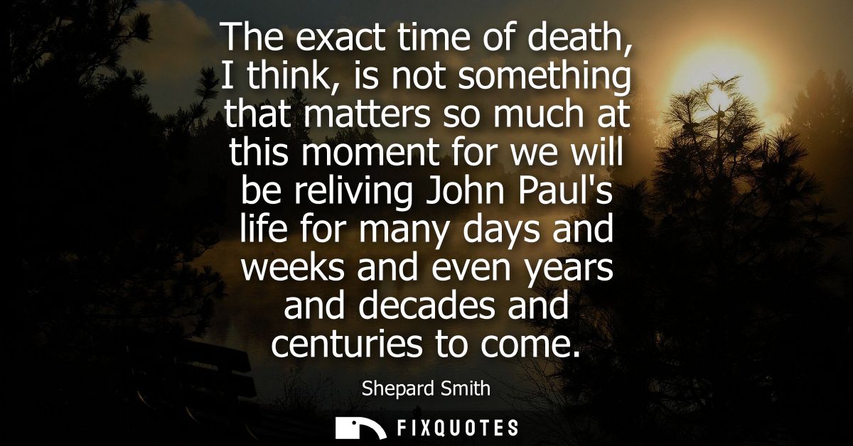 The exact time of death, I think, is not something that matters so much at this moment for we will be reliving John Paul