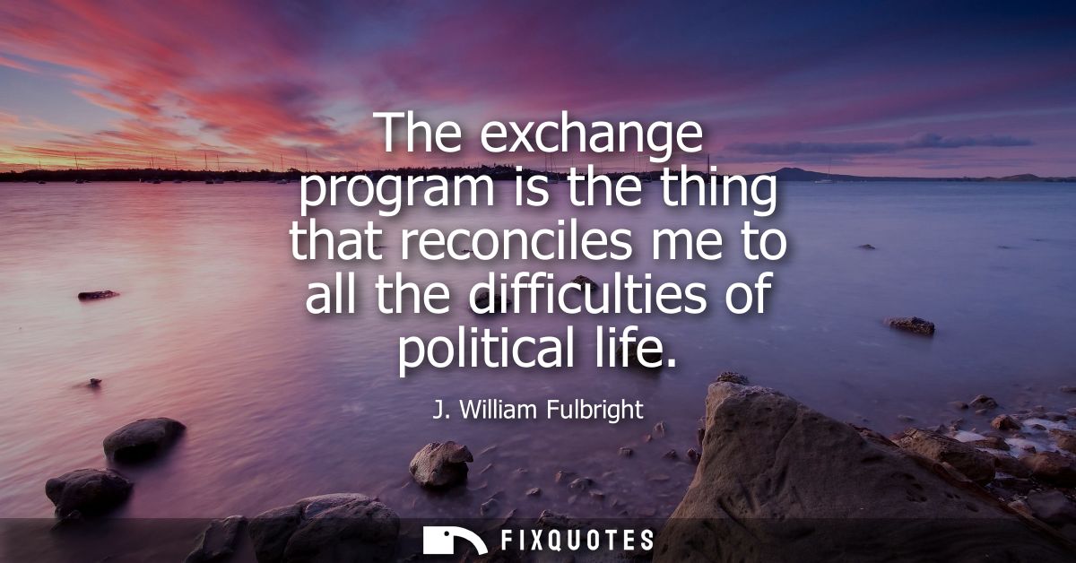 The exchange program is the thing that reconciles me to all the difficulties of political life