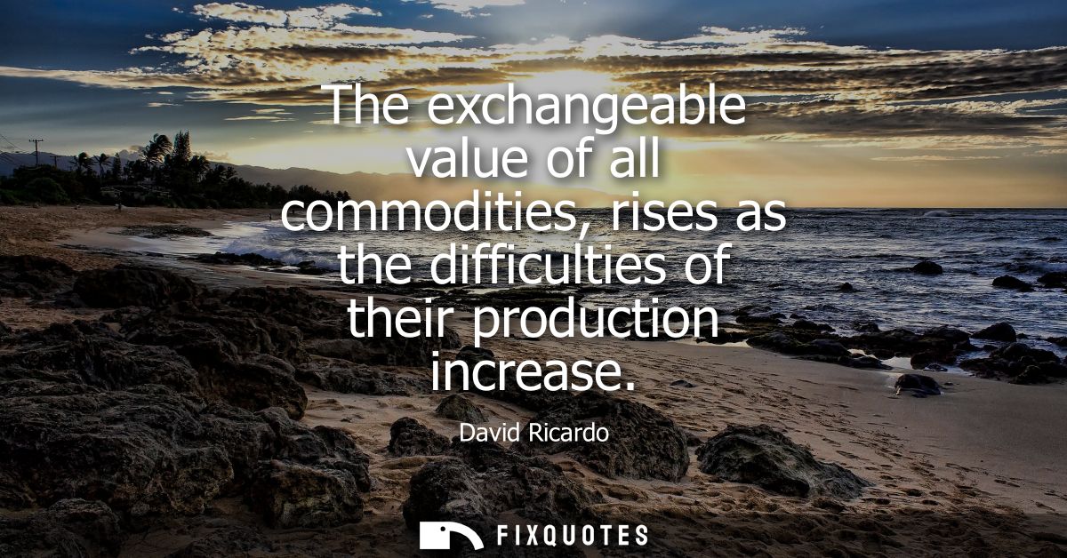 The exchangeable value of all commodities, rises as the difficulties of their production increase