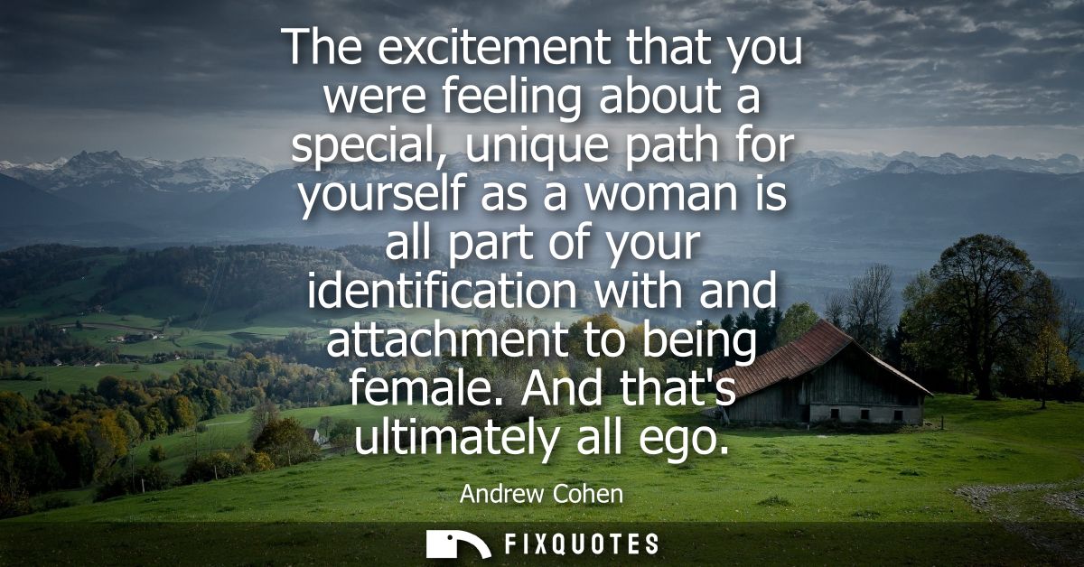 The excitement that you were feeling about a special, unique path for yourself as a woman is all part of your identifica