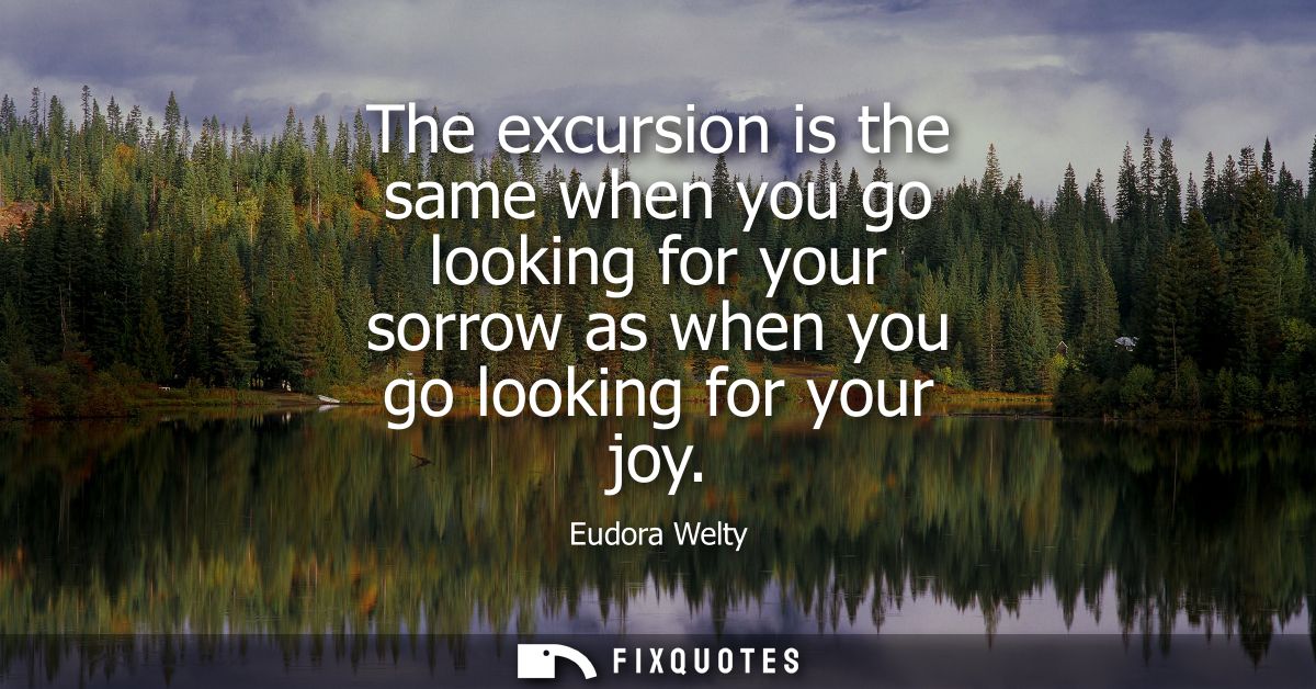 The excursion is the same when you go looking for your sorrow as when you go looking for your joy