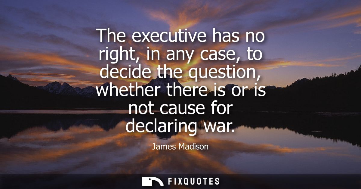 The executive has no right, in any case, to decide the question, whether there is or is not cause for declaring war