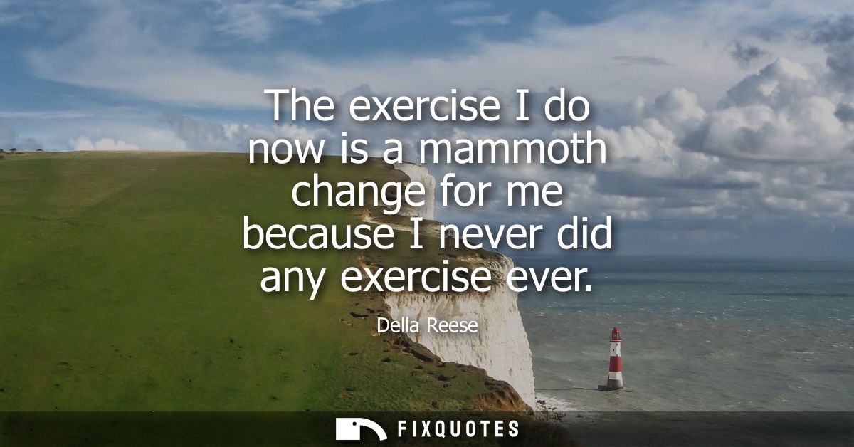 The exercise I do now is a mammoth change for me because I never did any exercise ever