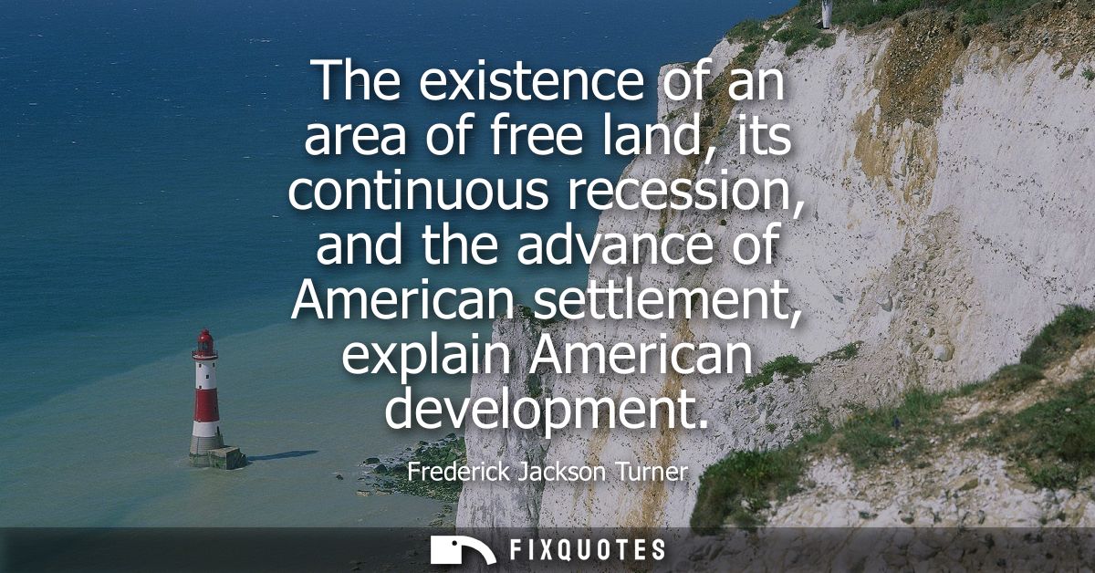 The existence of an area of free land, its continuous recession, and the advance of American settlement, explain America