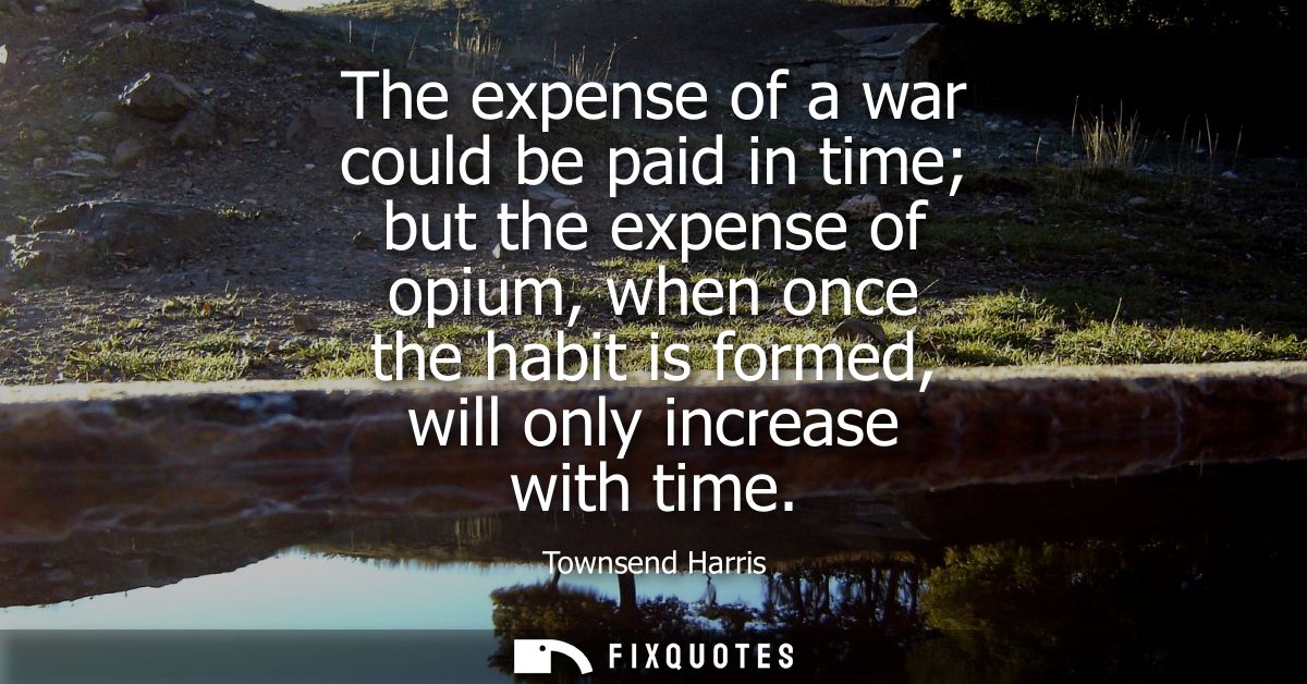 The expense of a war could be paid in time but the expense of opium, when once the habit is formed, will only increase w
