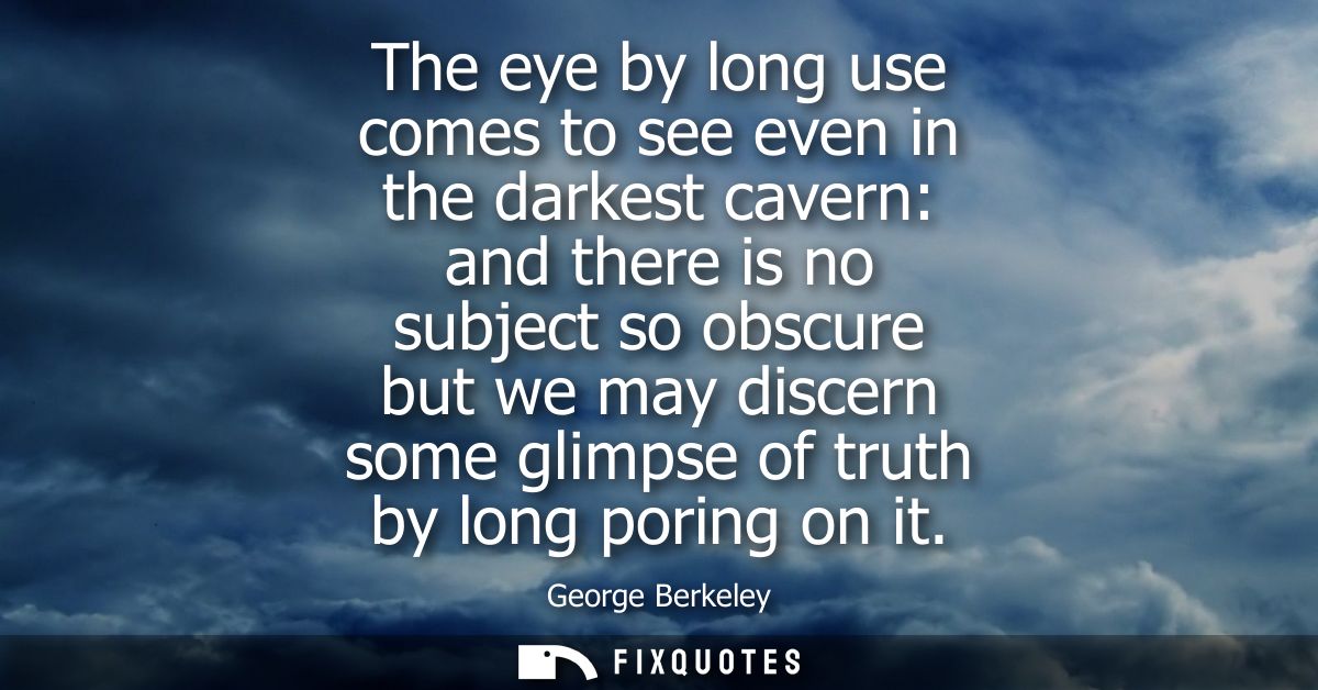 The eye by long use comes to see even in the darkest cavern: and there is no subject so obscure but we may discern some 