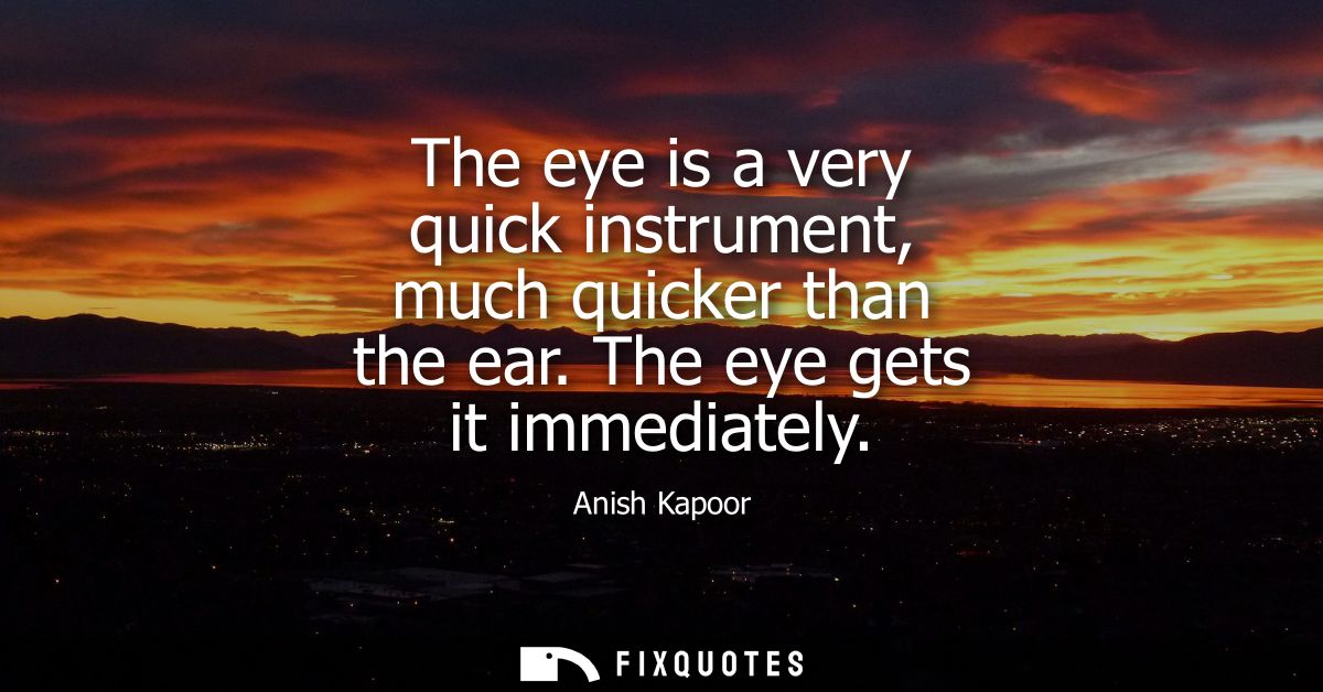 The eye is a very quick instrument, much quicker than the ear. The eye gets it immediately