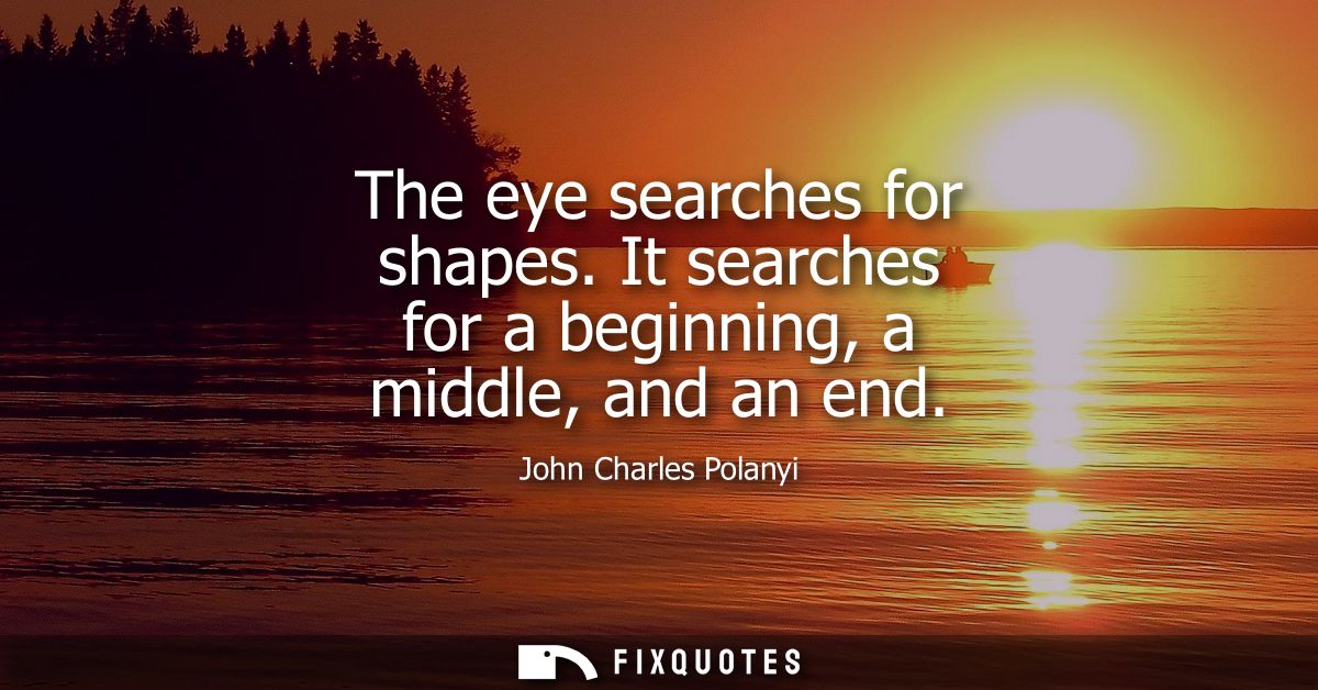 The eye searches for shapes. It searches for a beginning, a middle, and an end