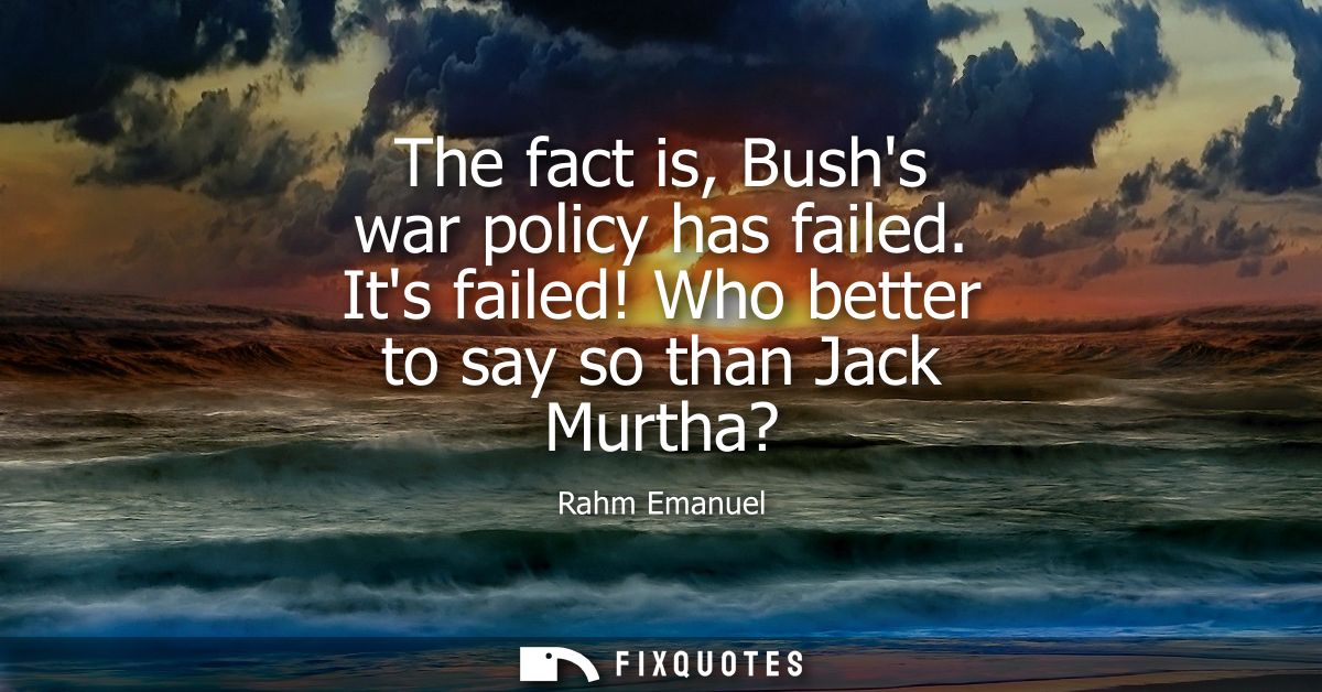 The fact is, Bushs war policy has failed. Its failed! Who better to say so than Jack Murtha?