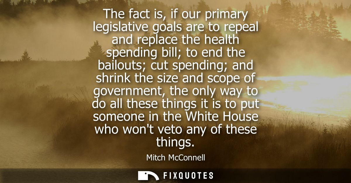 The fact is, if our primary legislative goals are to repeal and replace the health spending bill to end the bailouts cut