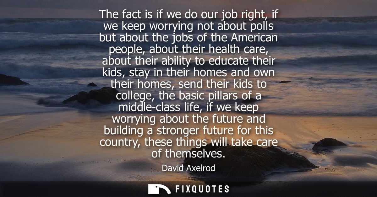 The fact is if we do our job right, if we keep worrying not about polls but about the jobs of the American people, about