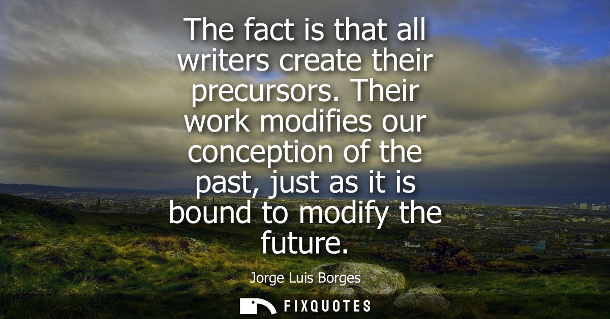 The fact is that all writers create their precursors. Their work modifies our conception of the past, just as it is boun