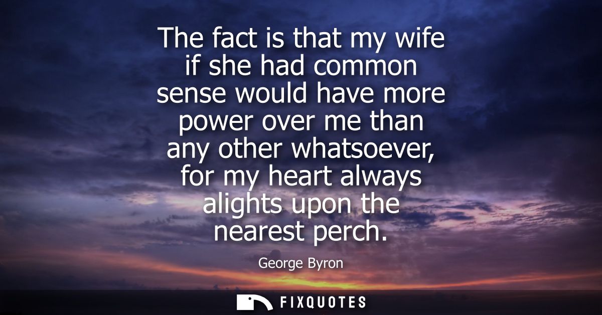 The fact is that my wife if she had common sense would have more power over me than any other whatsoever, for my heart a