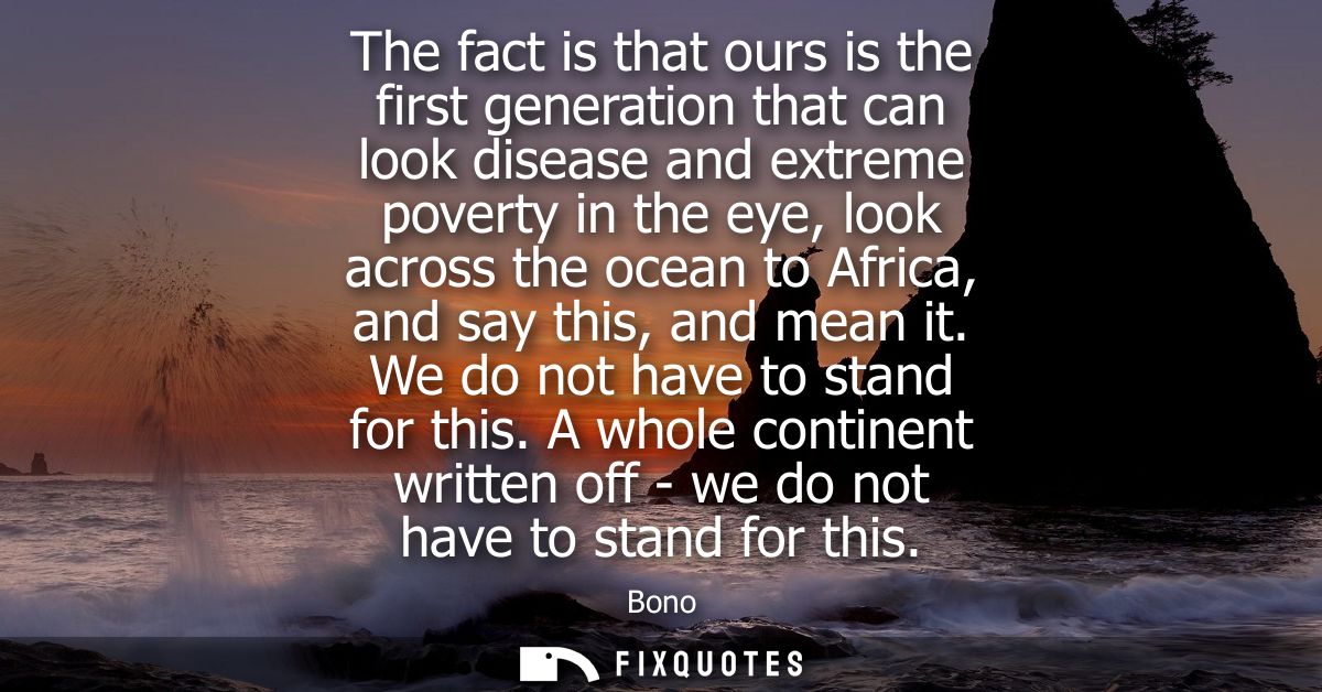 The fact is that ours is the first generation that can look disease and extreme poverty in the eye, look across the ocea