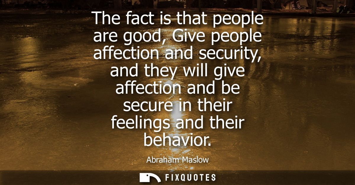 The fact is that people are good, Give people affection and security, and they will give affection and be secure in thei