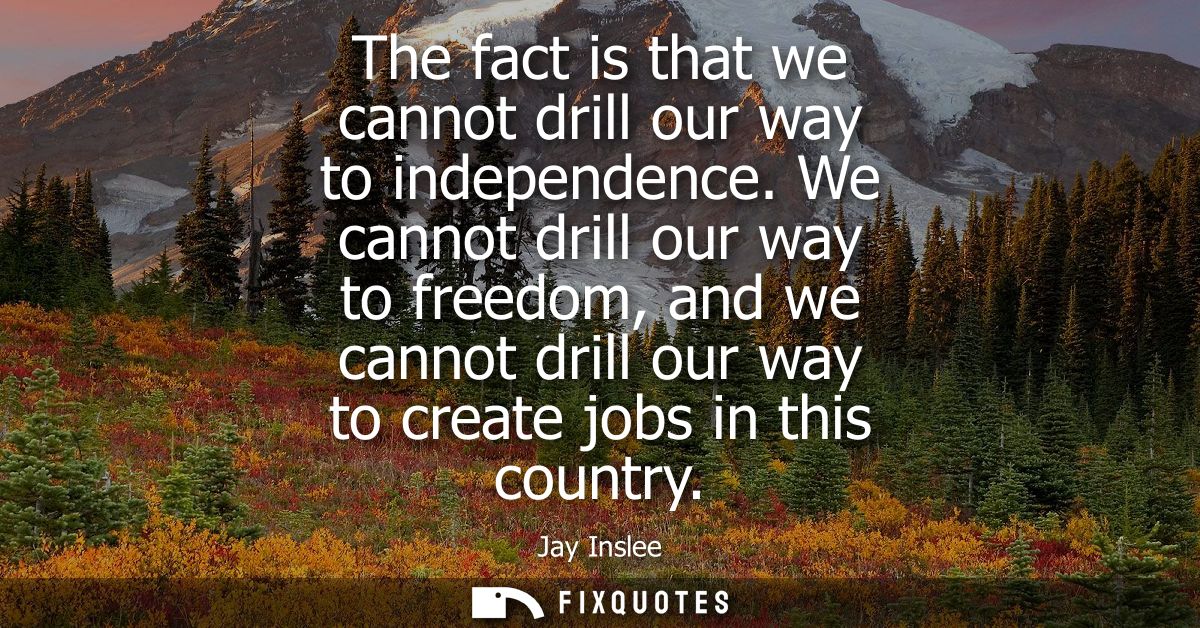 The fact is that we cannot drill our way to independence. We cannot drill our way to freedom, and we cannot drill our wa