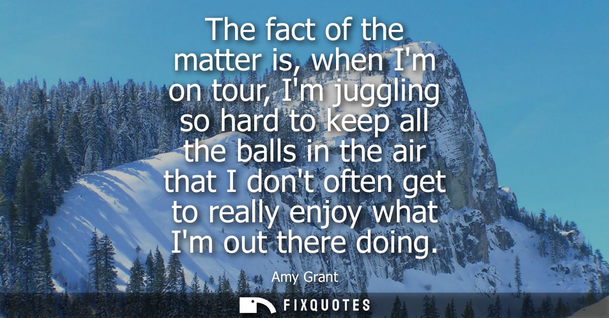 The fact of the matter is, when Im on tour, Im juggling so hard to keep all the balls in the air that I dont often get t