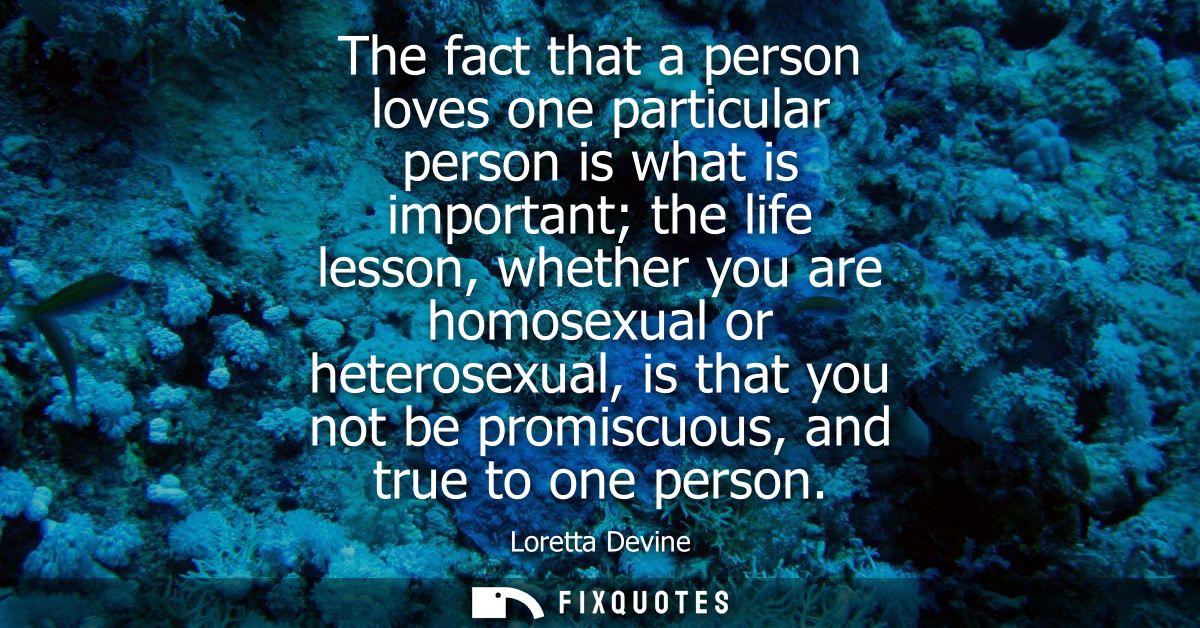 The fact that a person loves one particular person is what is important the life lesson, whether you are homosexual or h