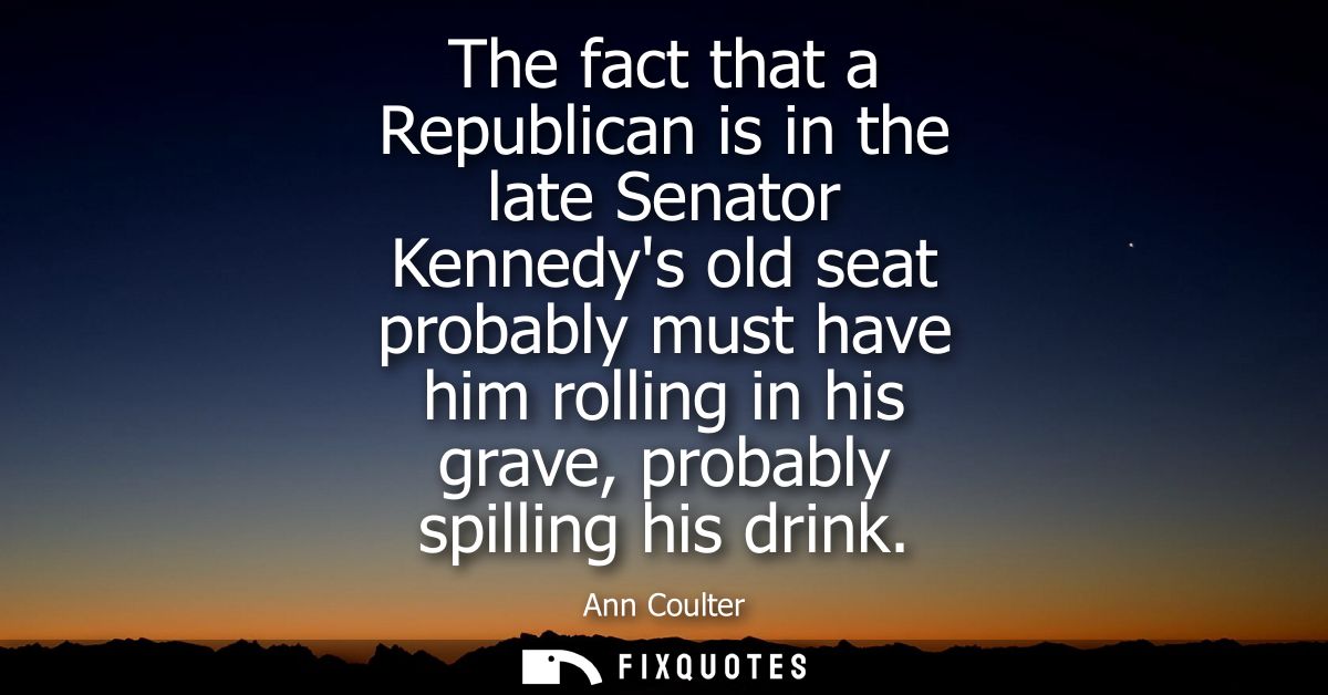 The fact that a Republican is in the late Senator Kennedys old seat probably must have him rolling in his grave, probabl