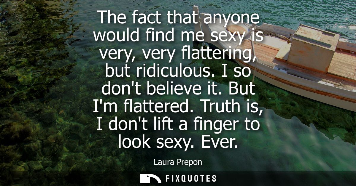 The fact that anyone would find me sexy is very, very flattering, but ridiculous. I so dont believe it. But Im flattered