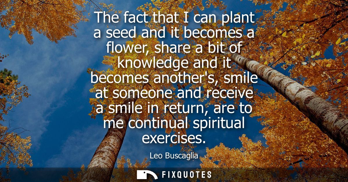 The fact that I can plant a seed and it becomes a flower, share a bit of knowledge and it becomes anothers, smile at som
