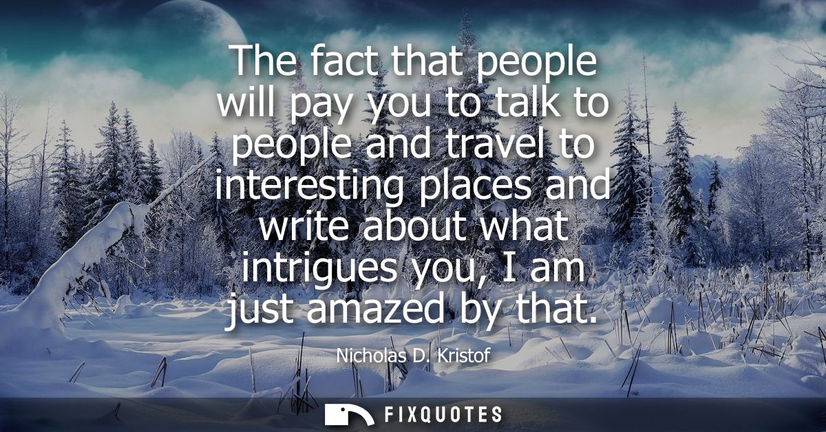The fact that people will pay you to talk to people and travel to interesting places and write about what intrigues you,