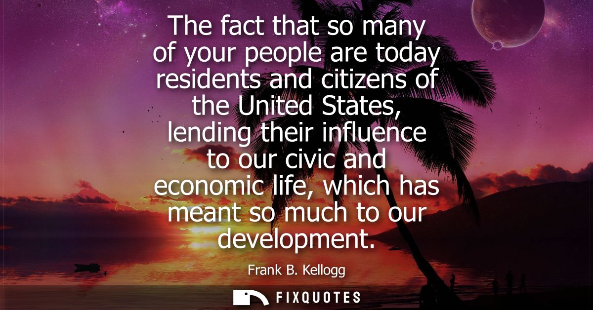 The fact that so many of your people are today residents and citizens of the United States, lending their influence to o