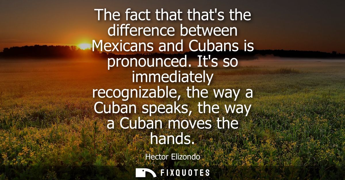 The fact that thats the difference between Mexicans and Cubans is pronounced. Its so immediately recognizable, the way a