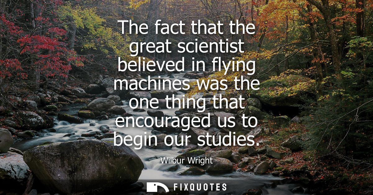 The fact that the great scientist believed in flying machines was the one thing that encouraged us to begin our studies