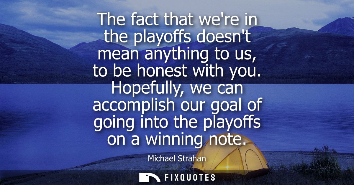 The fact that were in the playoffs doesnt mean anything to us, to be honest with you. Hopefully, we can accomplish our g