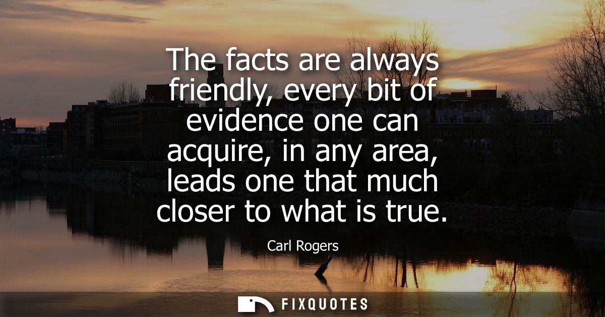 The facts are always friendly, every bit of evidence one can acquire, in any area, leads one that much closer to what is