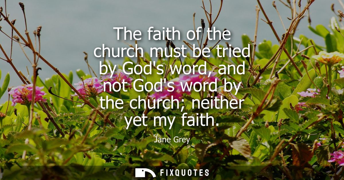 The faith of the church must be tried by Gods word, and not Gods word by the church neither yet my faith
