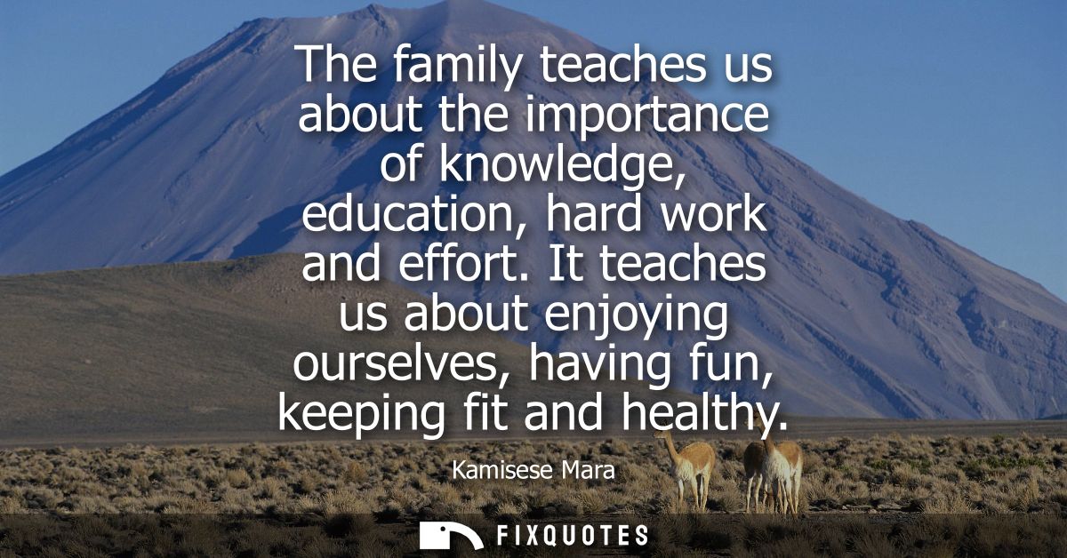 The family teaches us about the importance of knowledge, education, hard work and effort. It teaches us about enjoying o
