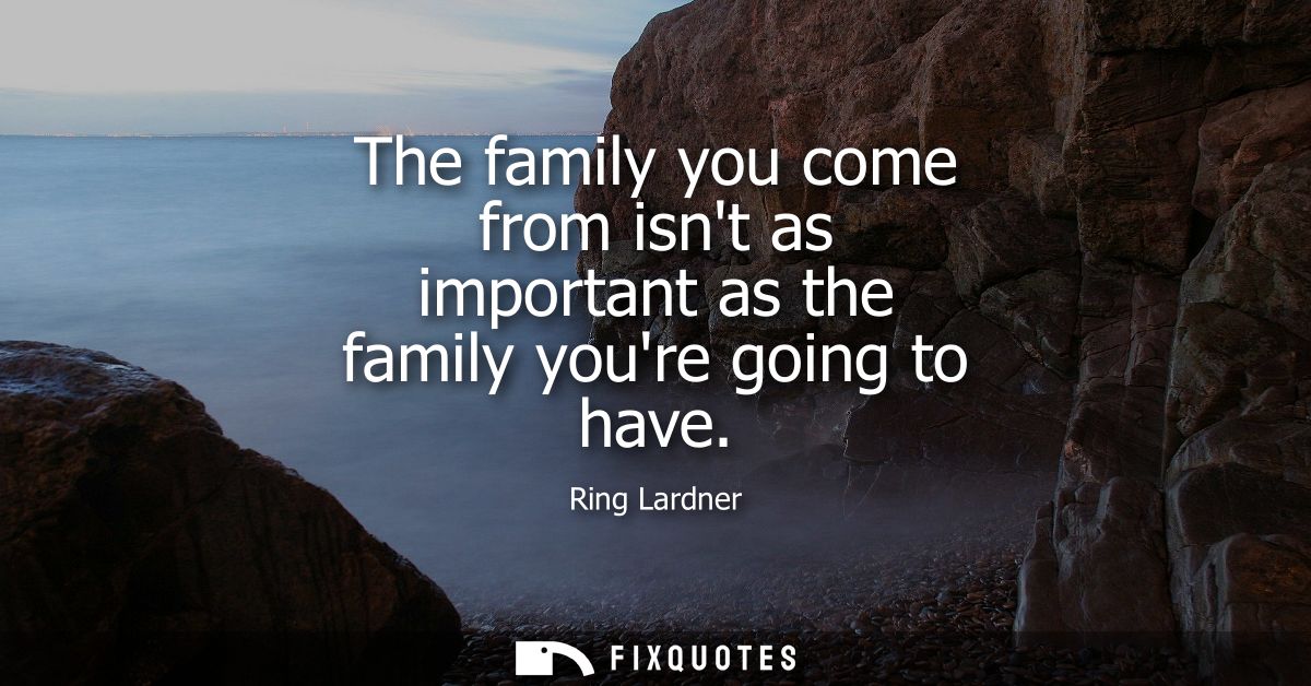 The family you come from isnt as important as the family youre going to have