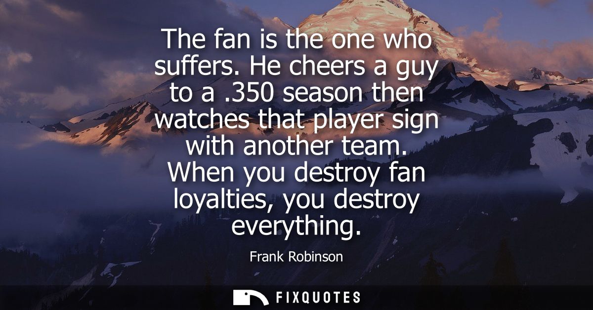 The fan is the one who suffers. He cheers a guy to a .350 season then watches that player sign with another team.