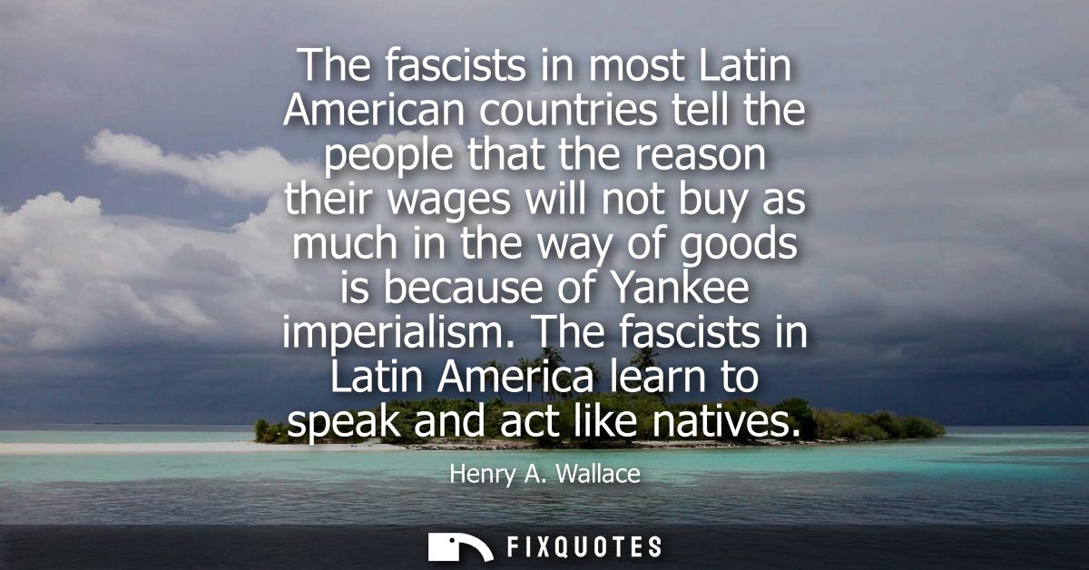 The fascists in most Latin American countries tell the people that the reason their wages will not buy as much in the wa