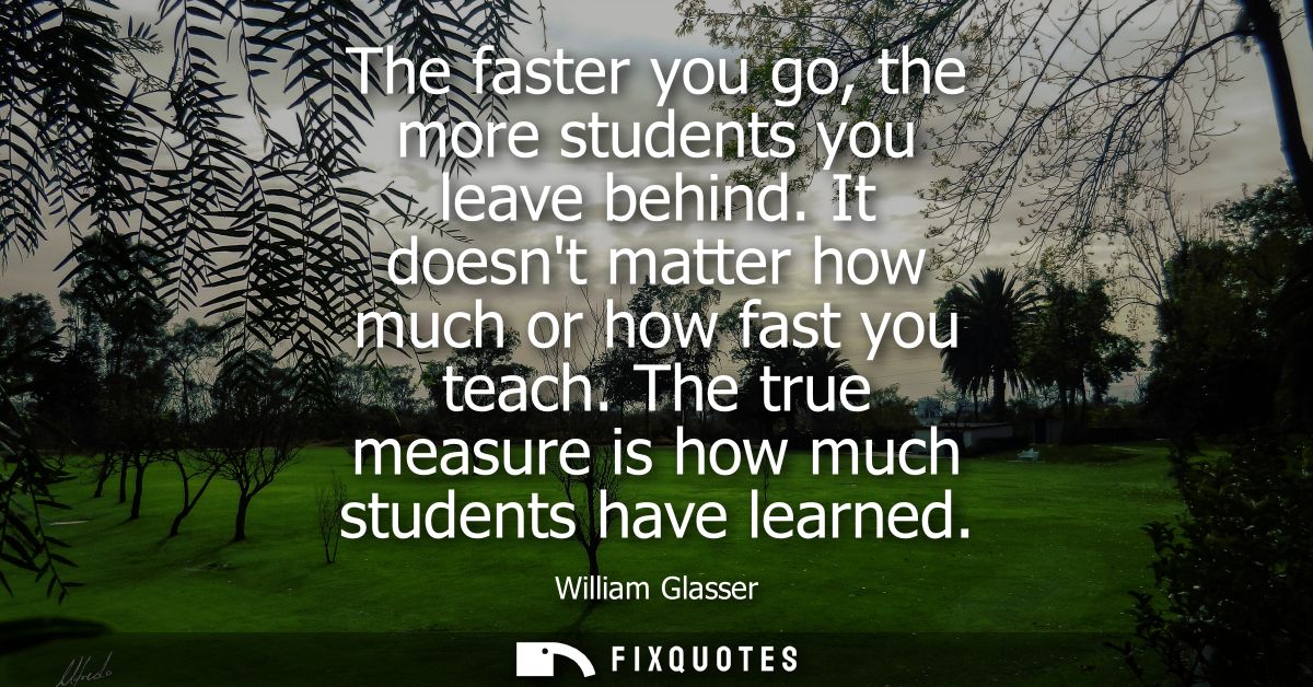 The faster you go, the more students you leave behind. It doesnt matter how much or how fast you teach. The true measure
