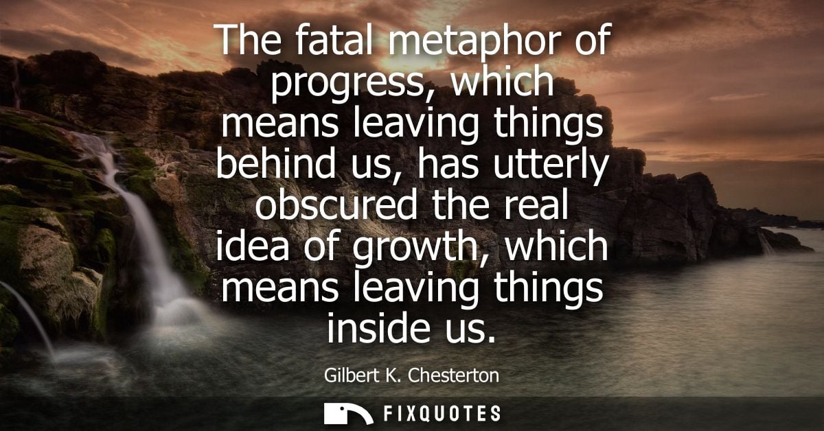 The fatal metaphor of progress, which means leaving things behind us, has utterly obscured the real idea of growth, whic